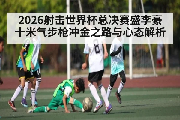 2026射击世界杯总决赛盛李豪十米气步枪冲金之路与心态解析